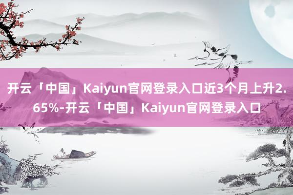 开云「中国」Kaiyun官网登录入口近3个月上升2.65%-开云「中国」Kaiyun官网登录入口