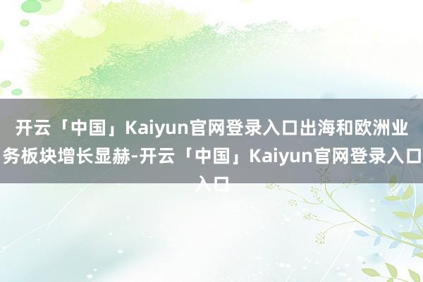 开云「中国」Kaiyun官网登录入口出海和欧洲业务板块增长显赫-开云「中国」Kaiyun官网登录入口