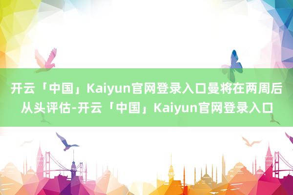 开云「中国」Kaiyun官网登录入口曼将在两周后从头评估-开云「中国」Kaiyun官网登录入口