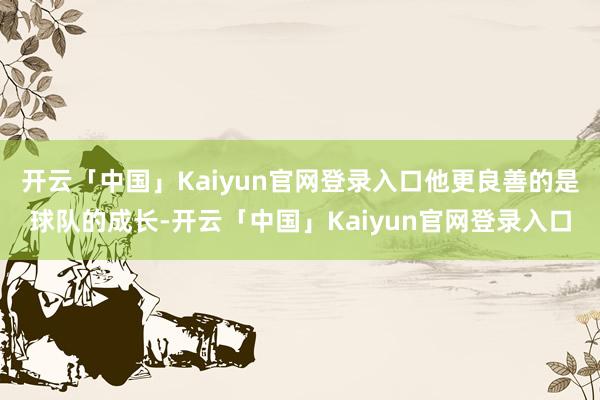 开云「中国」Kaiyun官网登录入口他更良善的是球队的成长-开云「中国」Kaiyun官网登录入口