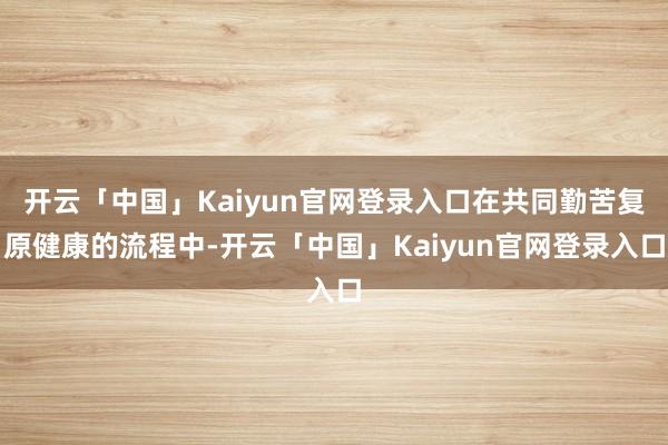 开云「中国」Kaiyun官网登录入口在共同勤苦复原健康的流程中-开云「中国」Kaiyun官网登录入口