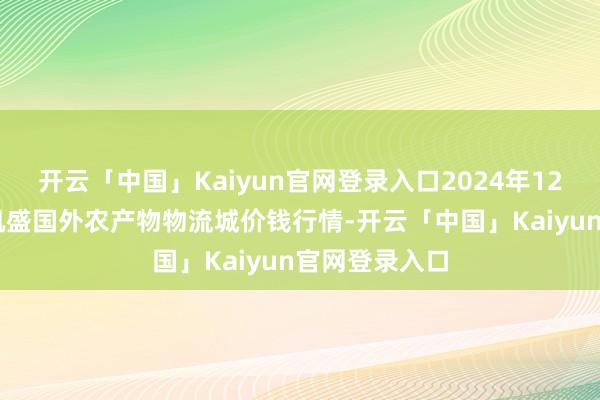 开云「中国」Kaiyun官网登录入口2024年12月18日山东凯盛国外农产物物流城价钱行情-开云「中国」Kaiyun官网登录入口