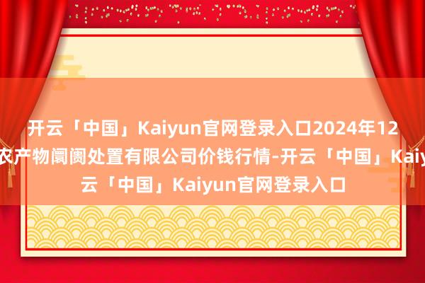 开云「中国」Kaiyun官网登录入口2024年12月18日山东喜地农产物阛阓处置有限公司价钱行情-开云「中国」Kaiyun官网登录入口