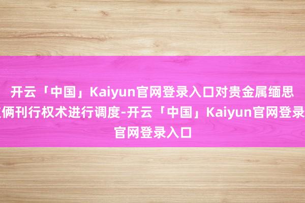 开云「中国」Kaiyun官网登录入口对贵金属缅思币技俩刊行权术进行调度-开云「中国」Kaiyun官网登录入口