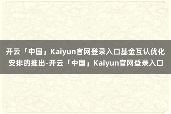 开云「中国」Kaiyun官网登录入口基金互认优化安排的推出-开云「中国」Kaiyun官网登录入口