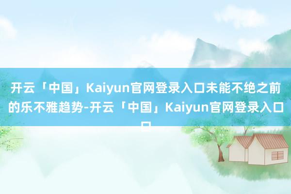 开云「中国」Kaiyun官网登录入口未能不绝之前的乐不雅趋势-开云「中国」Kaiyun官网登录入口