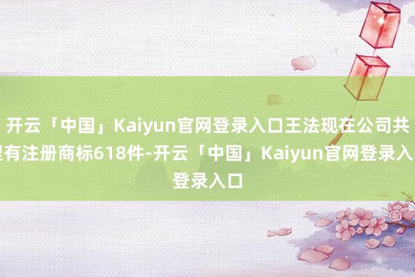 开云「中国」Kaiyun官网登录入口王法现在公司共捏有注册商标618件-开云「中国」Kaiyun官网登录入口