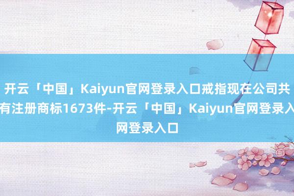 开云「中国」Kaiyun官网登录入口戒指现在公司共抓有注册商标1673件-开云「中国」Kaiyun官网登录入口