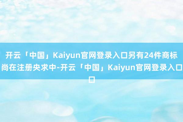 开云「中国」Kaiyun官网登录入口另有24件商标尚在注册央求中-开云「中国」Kaiyun官网登录入口