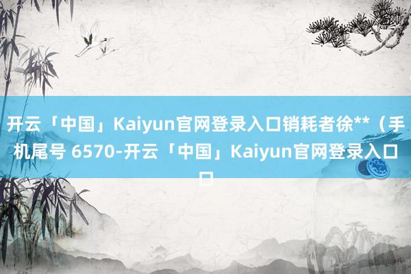 开云「中国」Kaiyun官网登录入口销耗者徐**（手机尾号 6570-开云「中国」Kaiyun官网登录入口