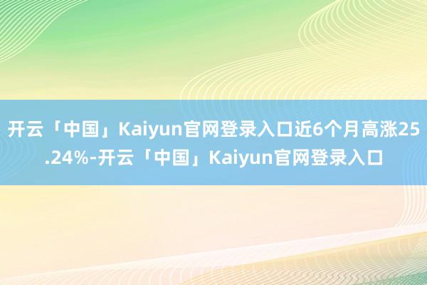 开云「中国」Kaiyun官网登录入口近6个月高涨25.24%-开云「中国」Kaiyun官网登录入口