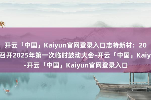 开云「中国」Kaiyun官网登录入口志特新材：2025年1月20日将召开2025年第一次临时鼓动大会-开云「中国」Kaiyun官网登录入口
