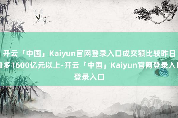 开云「中国」Kaiyun官网登录入口成交额比较昨日加多1600亿元以上-开云「中国」Kaiyun官网登录入口