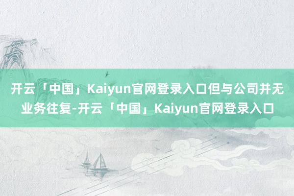 开云「中国」Kaiyun官网登录入口但与公司并无业务往复-开云「中国」Kaiyun官网登录入口