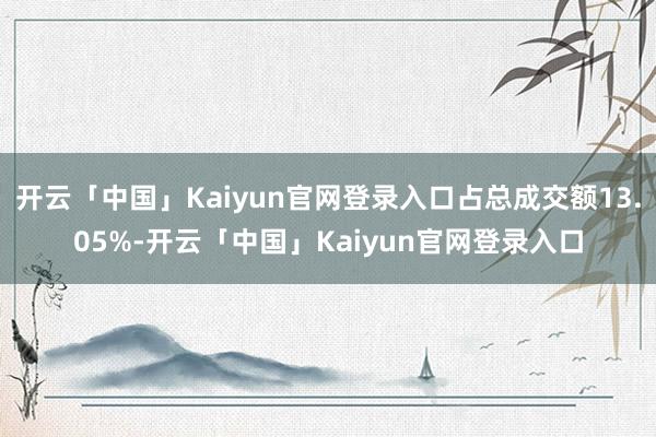开云「中国」Kaiyun官网登录入口占总成交额13.05%-开云「中国」Kaiyun官网登录入口