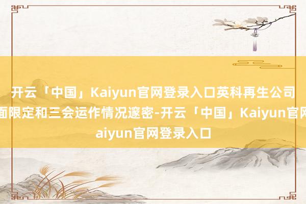 开云「中国」Kaiyun官网登录入口英科再生公司贬责、里面限定和三会运作情况邃密-开云「中国」Kaiyun官网登录入口
