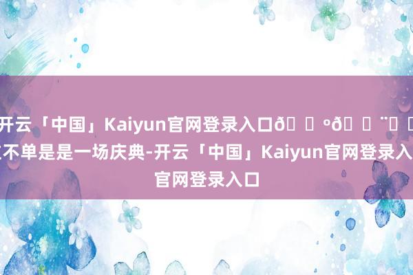 开云「中国」Kaiyun官网登录入口🎺👨✈️这不单是是一场庆典-开云「中国」Kaiyun官网登录入口