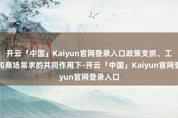 开云「中国」Kaiyun官网登录入口政策支抓、工夫创新和商场需求的共同作用下-开云「中国」Kaiyun官网登录入口