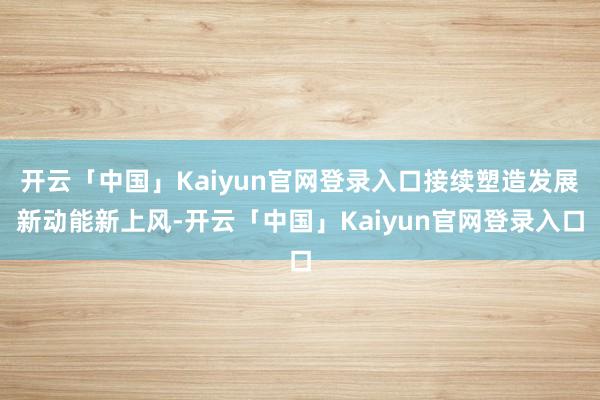 开云「中国」Kaiyun官网登录入口接续塑造发展新动能新上风-开云「中国」Kaiyun官网登录入口