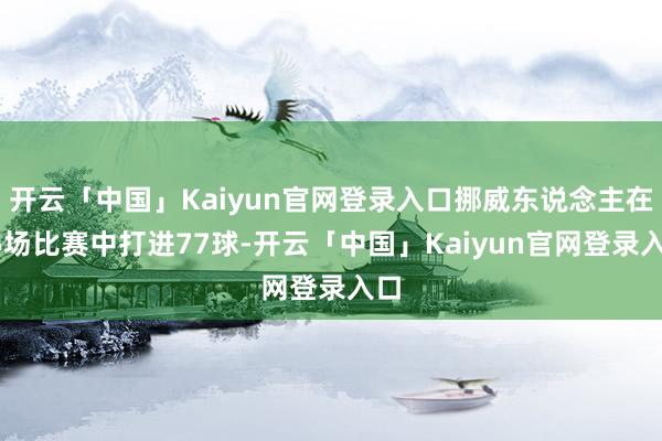 开云「中国」Kaiyun官网登录入口挪威东说念主在85场比赛中打进77球-开云「中国」Kaiyun官网登录入口