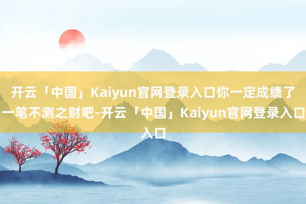开云「中国」Kaiyun官网登录入口你一定成绩了一笔不测之财吧-开云「中国」Kaiyun官网登录入口
