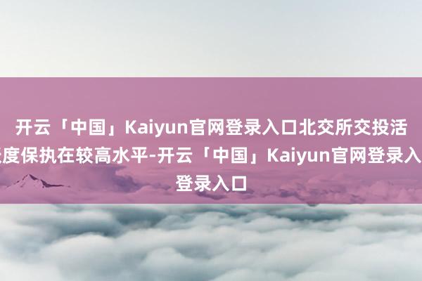 开云「中国」Kaiyun官网登录入口北交所交投活跃度保执在较高水平-开云「中国」Kaiyun官网登录入口