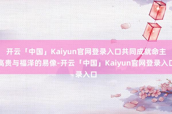 开云「中国」Kaiyun官网登录入口共同成就命主高贵与福泽的易像-开云「中国」Kaiyun官网登录入口