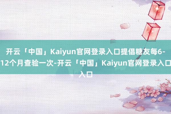 开云「中国」Kaiyun官网登录入口提倡糖友每6-12个月查验一次-开云「中国」Kaiyun官网登录入口
