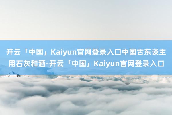 开云「中国」Kaiyun官网登录入口中国古东谈主用石灰和酒-开云「中国」Kaiyun官网登录入口