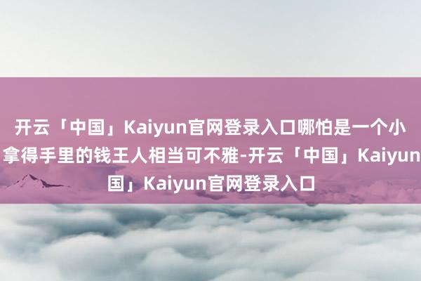 开云「中国」Kaiyun官网登录入口哪怕是一个小包领班每个月拿得手里的钱王人相当可不雅-开云「中国」Kaiyun官网登录入口