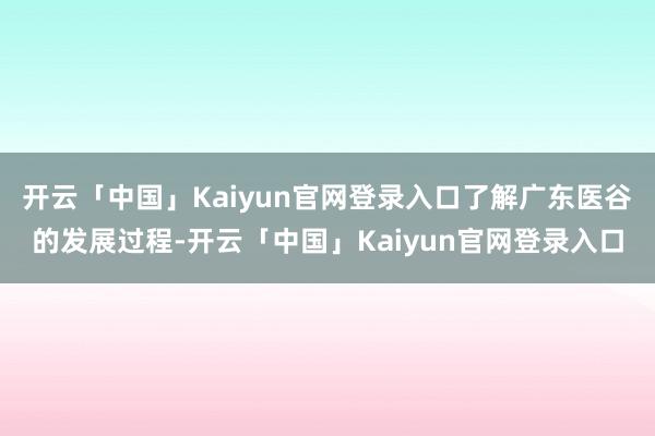 开云「中国」Kaiyun官网登录入口了解广东医谷的发展过程-开云「中国」Kaiyun官网登录入口