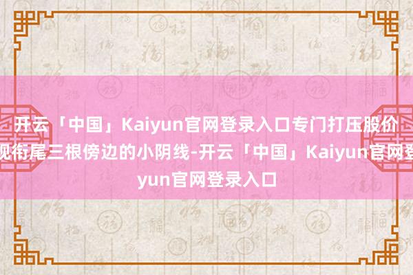 开云「中国」Kaiyun官网登录入口专门打压股价使之出现衔尾三根傍边的小阴线-开云「中国」Kaiyun官网登录入口