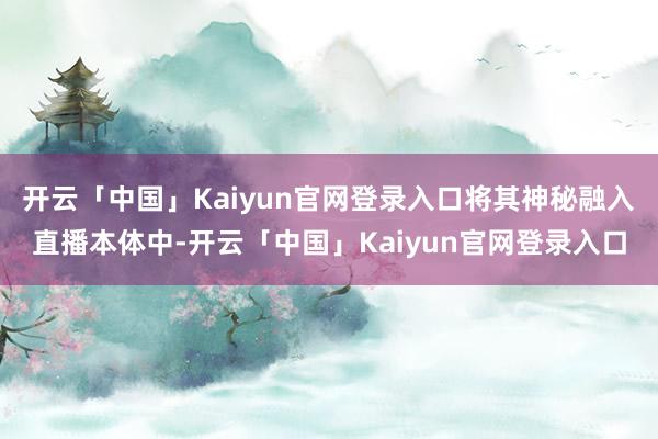 开云「中国」Kaiyun官网登录入口将其神秘融入直播本体中-开云「中国」Kaiyun官网登录入口