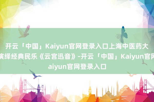 开云「中国」Kaiyun官网登录入口上海中医药大学民乐团演绎经典民乐《云宫迅音》-开云「中国」Kaiyun官网登录入口