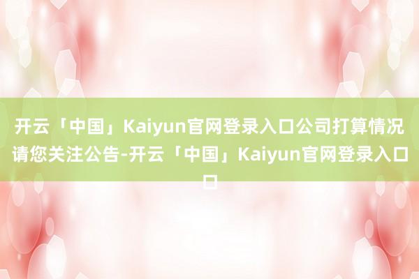 开云「中国」Kaiyun官网登录入口公司打算情况请您关注公告-开云「中国」Kaiyun官网登录入口