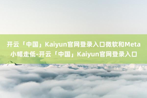 开云「中国」Kaiyun官网登录入口微软和Meta小幅走低-开云「中国」Kaiyun官网登录入口