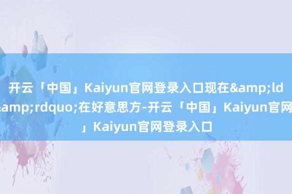 开云「中国」Kaiyun官网登录入口现在&ldquo;球&rdquo;在好意思方-开云「中国」Kaiyun官网登录入口