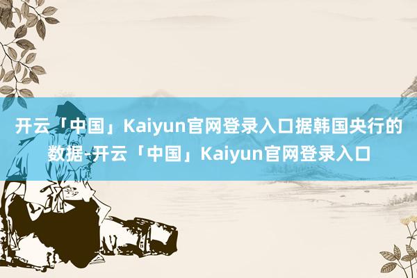 开云「中国」Kaiyun官网登录入口　　据韩国央行的数据-开云「中国」Kaiyun官网登录入口