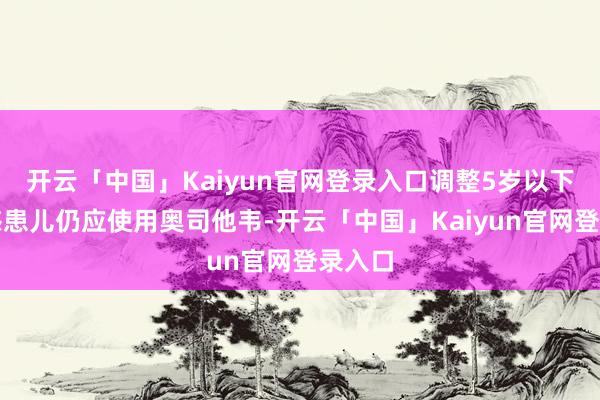 开云「中国」Kaiyun官网登录入口调整5岁以下的流感患儿仍应使用奥司他韦-开云「中国」Kaiyun官网登录入口
