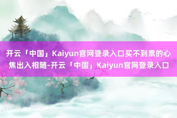 开云「中国」Kaiyun官网登录入口买不到票的心焦出入相随-开云「中国」Kaiyun官网登录入口