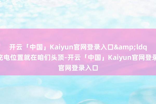 开云「中国」Kaiyun官网登录入口&ldquo;充电位置就在咱们头顶-开云「中国」Kaiyun官网登录入口