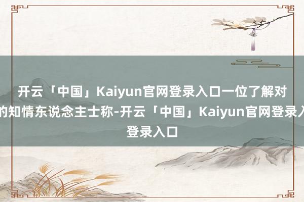 开云「中国」Kaiyun官网登录入口　　一位了解对话的知情东说念主士称-开云「中国」Kaiyun官网登录入口