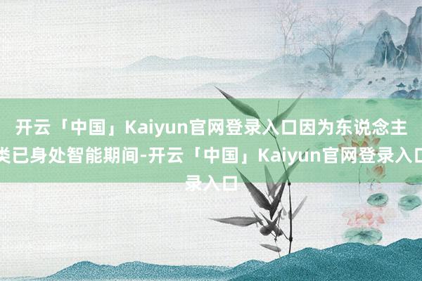 开云「中国」Kaiyun官网登录入口因为东说念主类已身处智能期间-开云「中国」Kaiyun官网登录入口