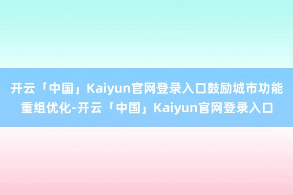 开云「中国」Kaiyun官网登录入口鼓励城市功能重组优化-开云「中国」Kaiyun官网登录入口