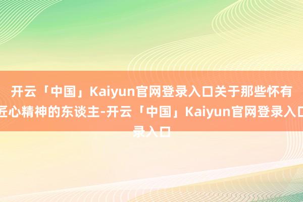 开云「中国」Kaiyun官网登录入口关于那些怀有匠心精神的东谈主-开云「中国」Kaiyun官网登录入口