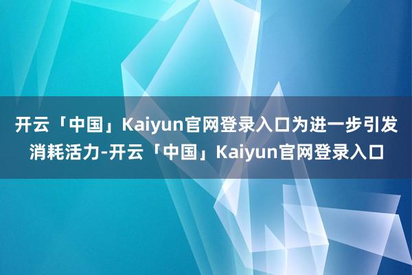 开云「中国」Kaiyun官网登录入口为进一步引发消耗活力-开云「中国」Kaiyun官网登录入口