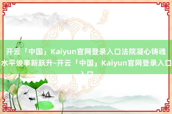 开云「中国」Kaiyun官网登录入口法院凝心铸魂水平竣事新跃升-开云「中国」Kaiyun官网登录入口