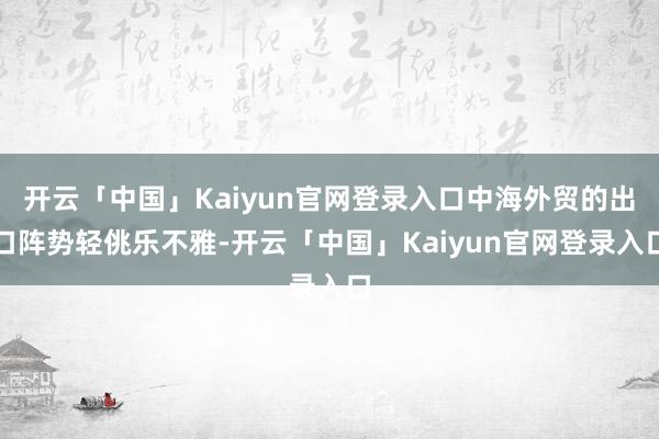 开云「中国」Kaiyun官网登录入口中海外贸的出口阵势轻佻乐不雅-开云「中国」Kaiyun官网登录入口