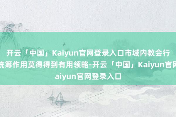 开云「中国」Kaiyun官网登录入口市域内教会行政部门的统筹作用莫得得到有用领略-开云「中国」Kaiyun官网登录入口