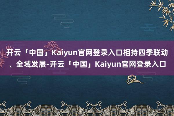 开云「中国」Kaiyun官网登录入口相持四季联动、全域发展-开云「中国」Kaiyun官网登录入口